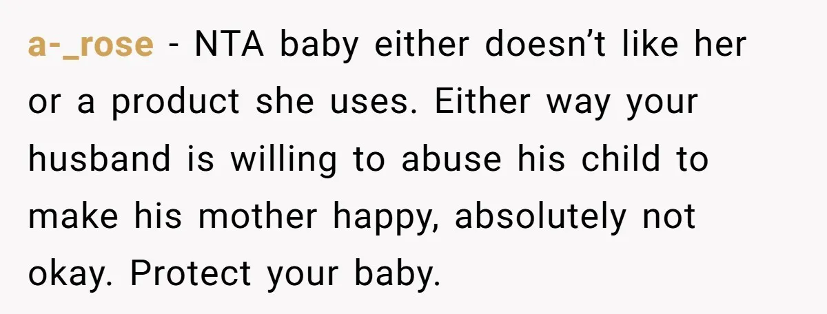 a-_rose − NTA baby either doesn’t like her or a product she uses. Either way your husband is willing to abuse his child to make his mother happy, absolutely not...