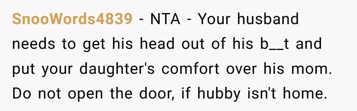 SnooWords4839 − NTA - Your husband needs to get his head out of his b__t and put your daughter's comfort over his mom. Do not open the door, if hubby...