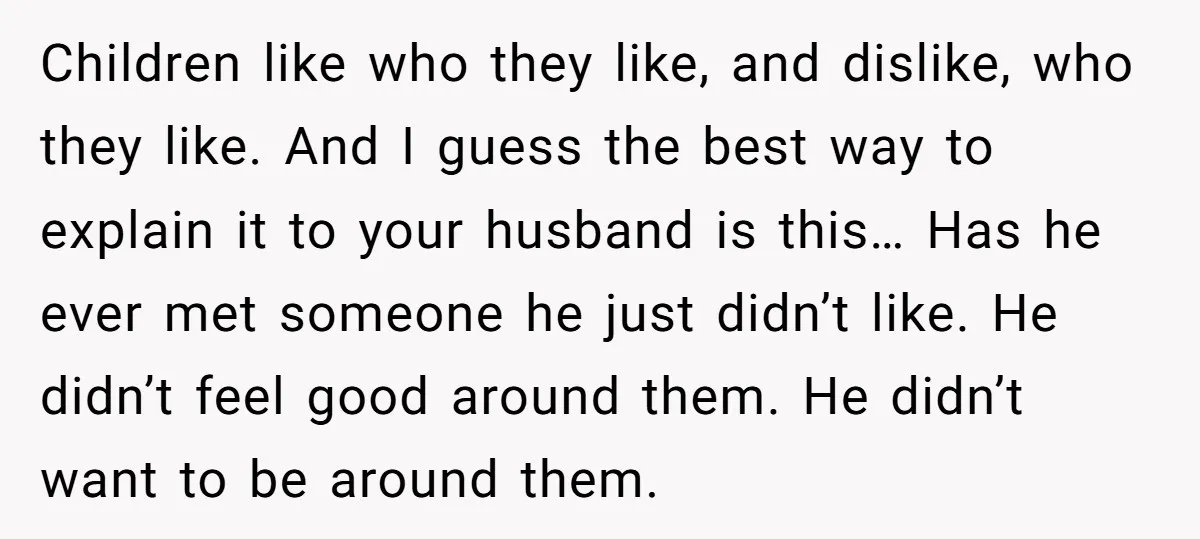 Children like who they like, and dislike, who they like. And I guess the best way to explain it to your husband is this… Has he ever met someone he...