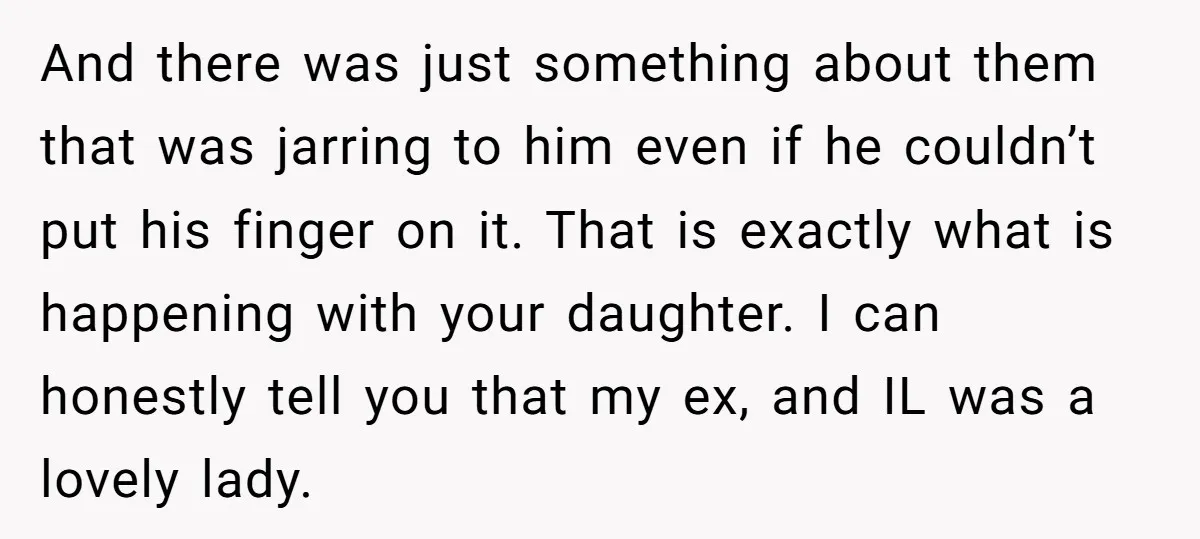 And there was just something about them that was jarring to him even if he couldn’t put his finger on it. That is exactly what is happening with your daughter....