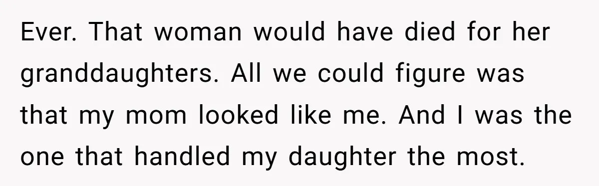 Ever. That woman would have died for her granddaughters. All we could figure was that my mom looked like me. And I was the one that handled my daughter the...
