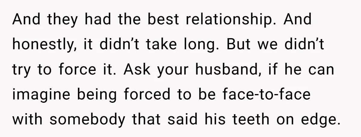 And they had the best relationship. And honestly, it didn’t take long. But we didn’t try to force it. Ask your husband, if he can imagine being forced to be...