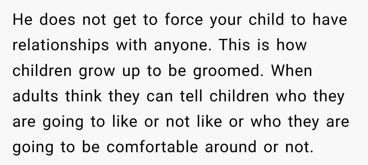 He does not get to force your child to have relationships with anyone. This is how children grow up to be groomed. When adults think they can tell children who...