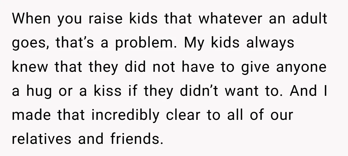 When you raise kids that whatever an adult goes, that’s a problem. My kids always knew that they did not have to give anyone a hug or a kiss if...