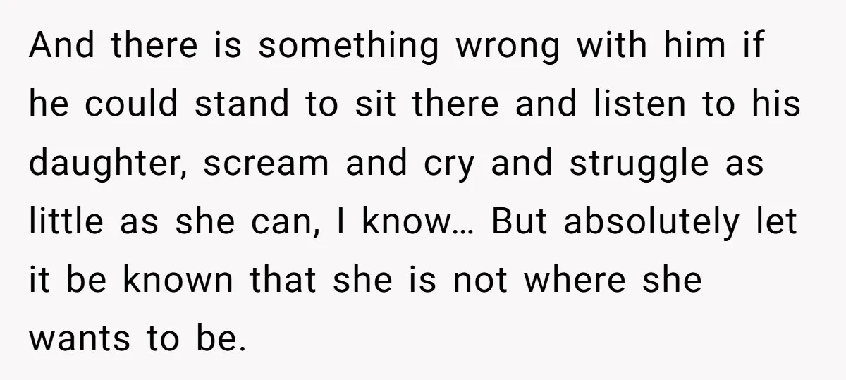 And there is something wrong with him if he could stand to sit there and listen to his daughter, scream and cry and struggle as little as she can, I...