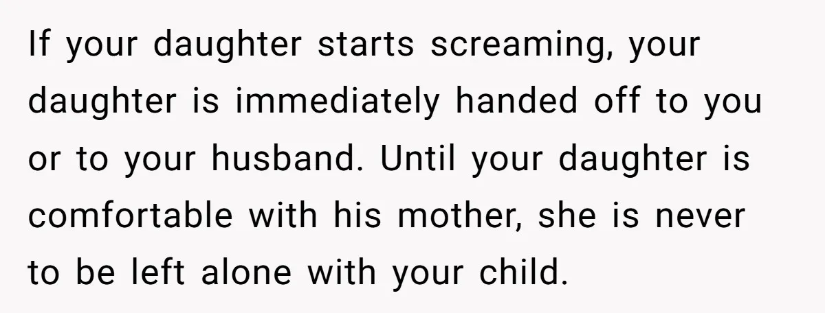 If your daughter starts screaming, your daughter is immediately handed off to you or to your husband. Until your daughter is comfortable with his mother, she is never to be...