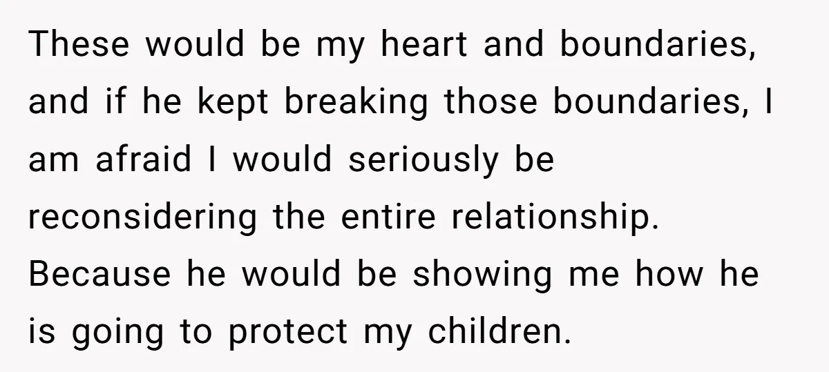 These would be my heart and boundaries, and if he kept breaking those boundaries, I am afraid I would seriously be reconsidering the entire relationship. Because he would be showing...