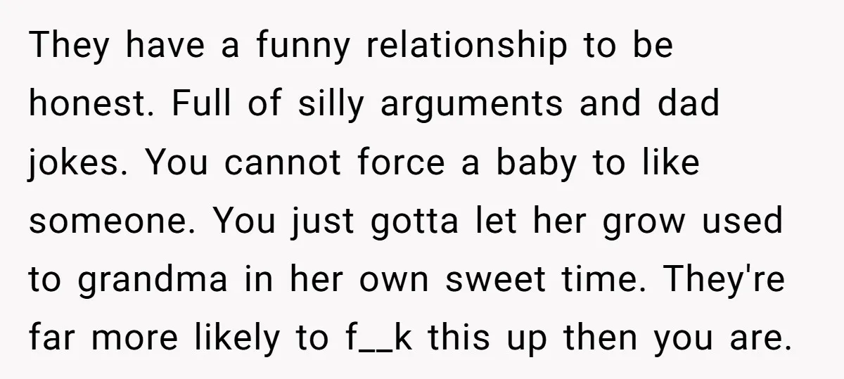They have a funny relationship to be honest. Full of silly arguments and dad jokes. You cannot force a baby to like someone. You just gotta let her grow used...
