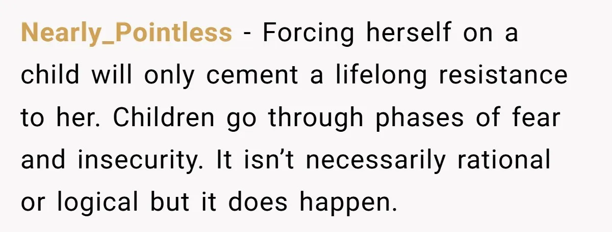 Nearly_Pointless − Forcing herself on a child will only cement a lifelong resistance to her. Children go through phases of fear and insecurity. It isn’t necessarily rational or logical but...