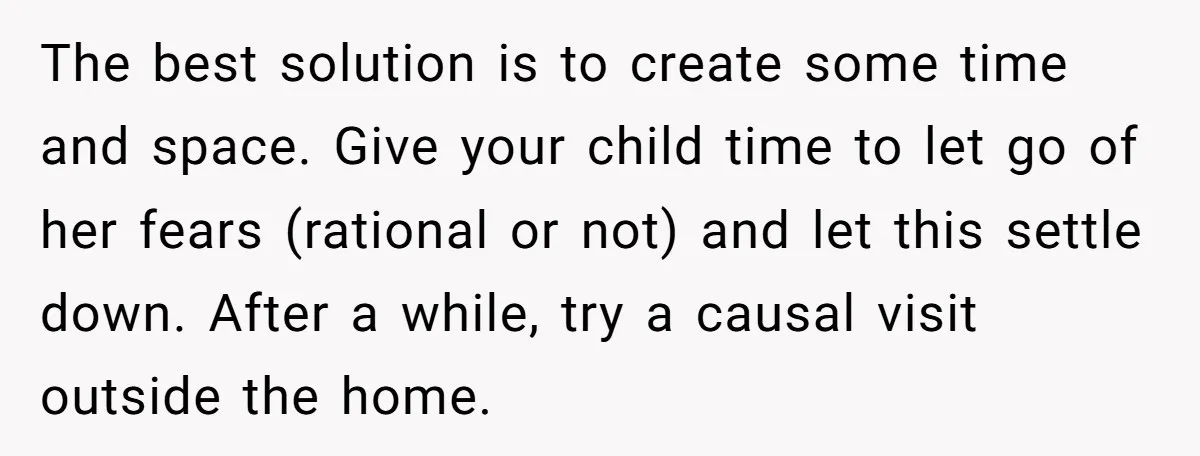 The best solution is to create some time and space. Give your child time to let go of her fears (rational or not) and let this settle down. After a...