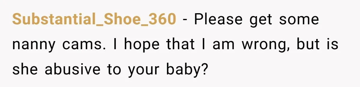 Substantial_Shoe_360 − Please get some nanny cams. I hope that I am wrong, but is she abusive to your baby?