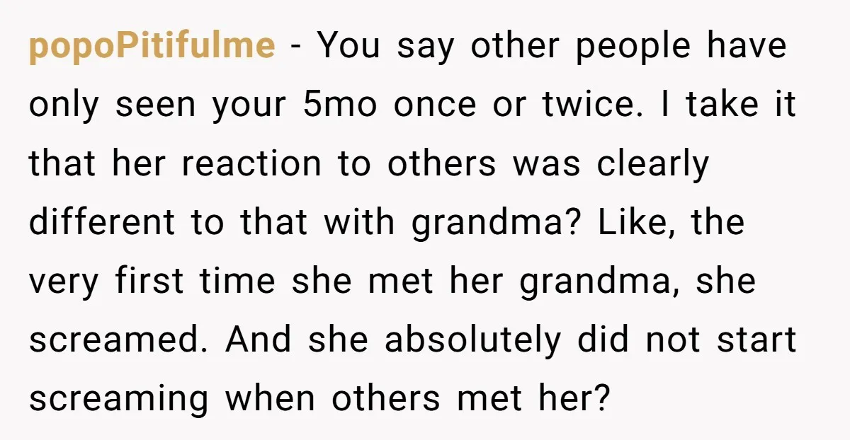 popoPitifulme − You say other people have only seen your 5mo once or twice. I take it that her reaction to others was clearly different to that with grandma? Like,...