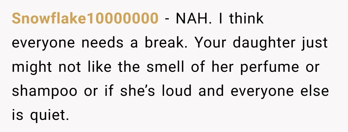 Snowflake10000000 − NAH. I think everyone needs a break. Your daughter just might not like the smell of her perfume or shampoo or if she’s loud and everyone else is...