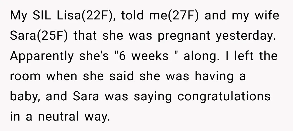 My SIL Lisa(22F), told me(27F) and my wife Sara(25F) that she was pregnant yesterday. Apparently she's "6 weeks " along. I left the room when she said she was having...