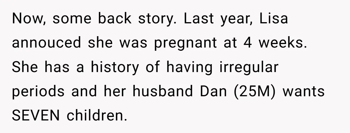 Now, some back story. Last year, Lisa annouced she was pregnant at 4 weeks. She has a history of having irregular periods and her husband Dan (25M) wants SEVEN children.