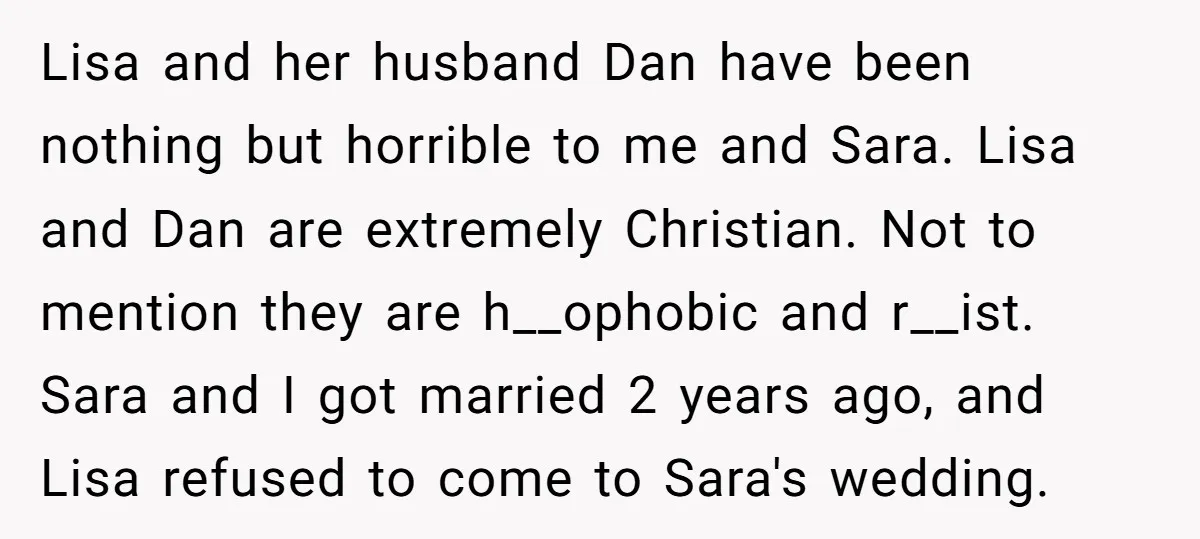 Lisa and her husband Dan have been nothing but horrible to me and Sara. Lisa and Dan are extremely Christian. Not to mention they are h__ophobic and r__ist. Sara and...