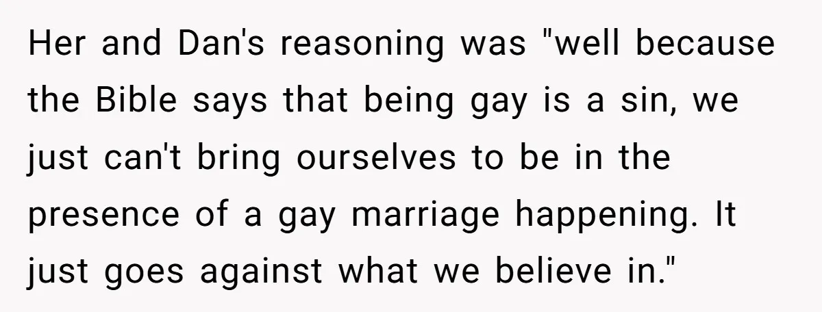 Her and Dan's reasoning was "well because the Bible says that being gay is a sin, we just can't bring ourselves to be in the presence of a gay marriage...