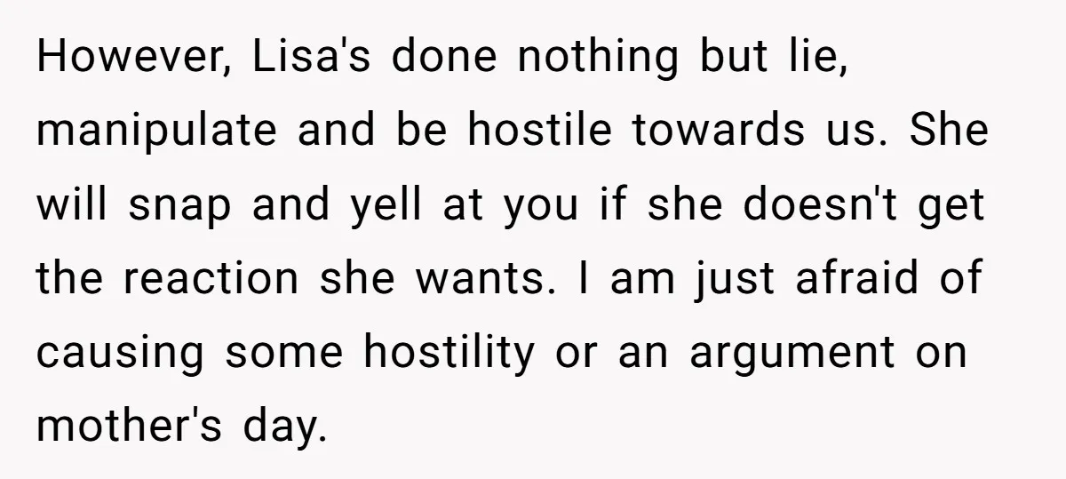 However, Lisa's done nothing but lie, manipulate and be hostile towards us. She will snap and yell at you if she doesn't get the reaction she wants. I am just...