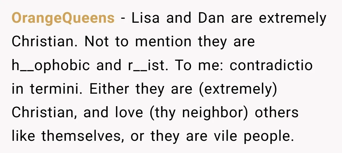 OrangeQueens − Lisa and Dan are extremely Christian. Not to mention they are h__ophobic and r__ist. To me: contradictio in termini. Either they are (extremely) Christian, and love (thy neighbor)...