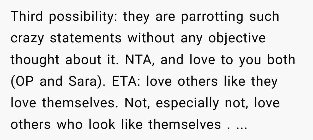 Third possibility: they are parrotting such crazy statements without any objective thought about it. NTA, and love to you both (OP and Sara). ETA: love others like they love themselves....