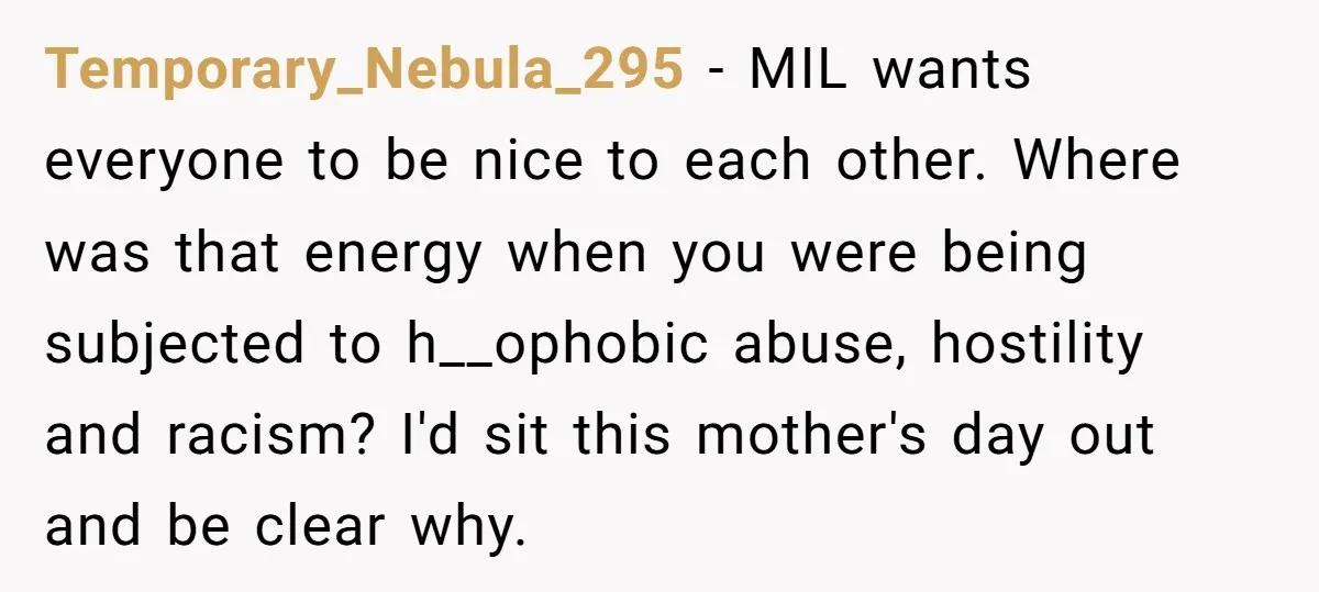 Temporary_Nebula_295 − MIL wants everyone to be nice to each other. Where was that energy when you were being subjected to h__ophobic abuse, hostility and racism? I'd sit this mother's...