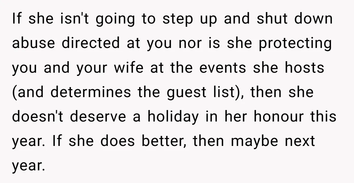 If she isn't going to step up and shut down abuse directed at you nor is she protecting you and your wife at the events she hosts (and determines the...