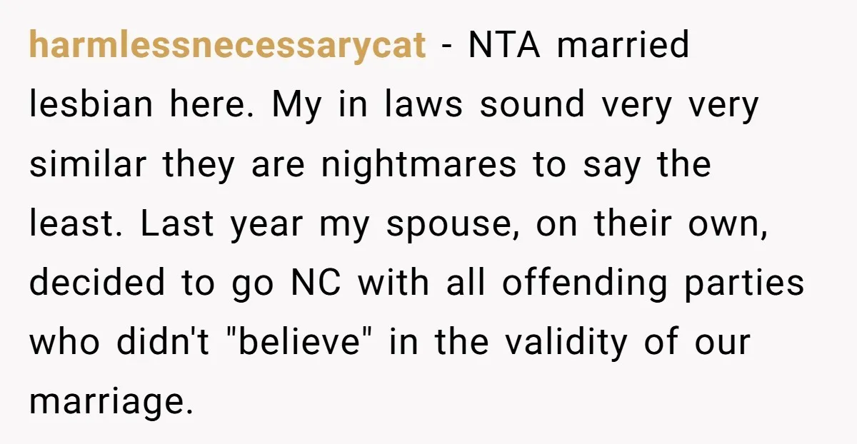 harmlessnecessarycat − NTA married lesbian here. My in laws sound very very similar they are nightmares to say the least. Last year my spouse, on their own, decided to go...