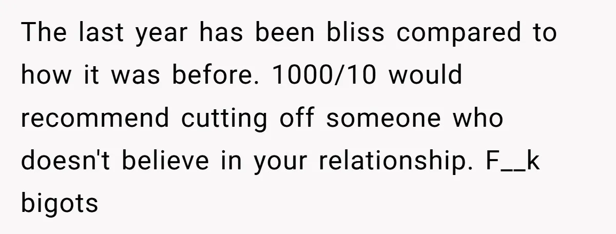 The last year has been bliss compared to how it was before. 1000/10 would recommend cutting off someone who doesn't believe in your relationship. F__k bigots