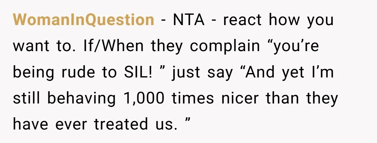 WomanInQuestion − NTA - react how you want to. If/When they complain “you’re being rude to SIL! ” just say “And yet I’m still behaving 1,000 times nicer than they...