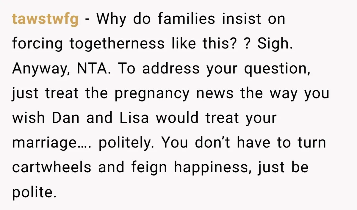 tawstwfg − Why do families insist on forcing togetherness like this? ? Sigh. Anyway, NTA. To address your question, just treat the pregnancy news the way you wish Dan and...