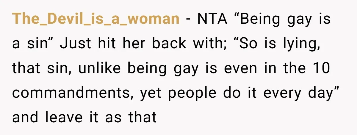 The_Devil_is_a_woman − NTA “Being gay is a sin” Just hit her back with; “So is lying, that sin, unlike being gay is even in the 10 commandments, yet people do...