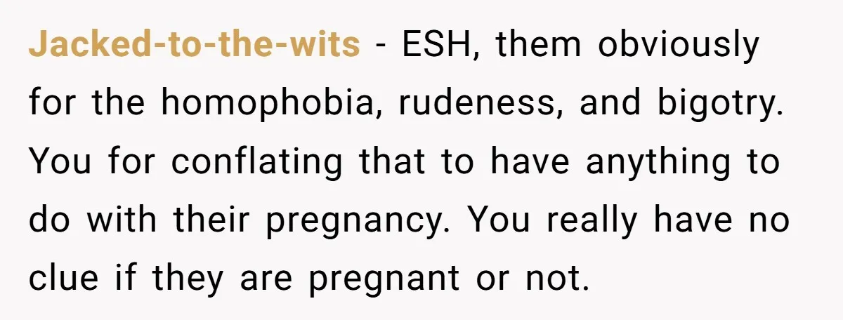 Jacked-to-the-wits − ESH, them obviously for the homophobia, rudeness, and bigotry. You for conflating that to have anything to do with their pregnancy. You really have no clue if they...