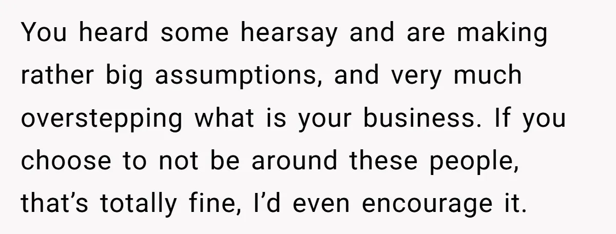 You heard some hearsay and are making rather big assumptions, and very much overstepping what is your business. If you choose to not be around these people, that’s totally fine,...