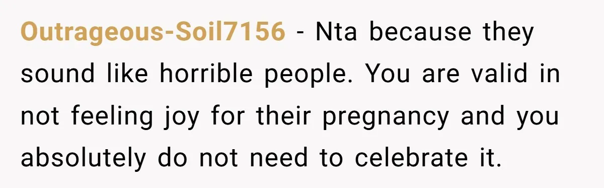 Outrageous-Soil7156 − Nta because they sound like horrible people. You are valid in not feeling joy for their pregnancy and you absolutely do not need to celebrate it.