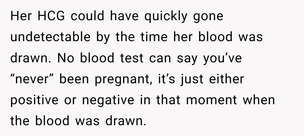 Her HCG could have quickly gone undetectable by the time her blood was drawn. No blood test can say you’ve “never” been pregnant, it’s just either positive or negative in...