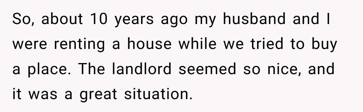 So, about 10 years ago my husband and I were renting a house while we tried to buy a place. The landlord seemed so nice, and it was a great...