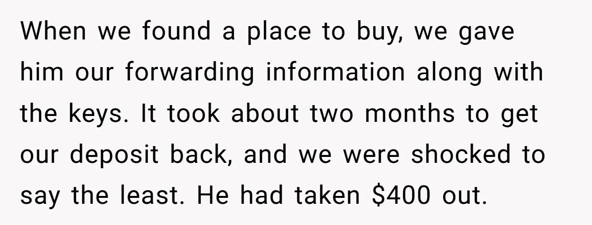 When we found a place to buy, we gave him our forwarding information along with the keys. It took about two months to get our deposit back, and we were...