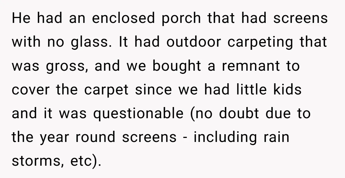 He had an enclosed porch that had screens with no glass. It had outdoor carpeting that was gross, and we bought a remnant to cover the carpet since we had...