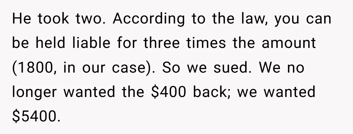 He took two. According to the law, you can be held liable for three times the amount (1800, in our case). So we sued. We no longer wanted the $400...