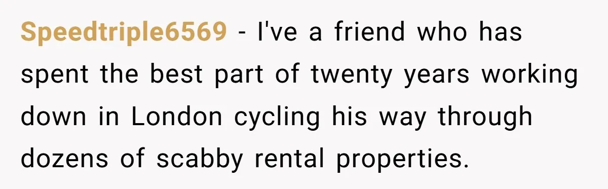 Speedtriple6569 − I've a friend who has spent the best part of twenty years working down in London cycling his way through dozens of scabby rental properties.
