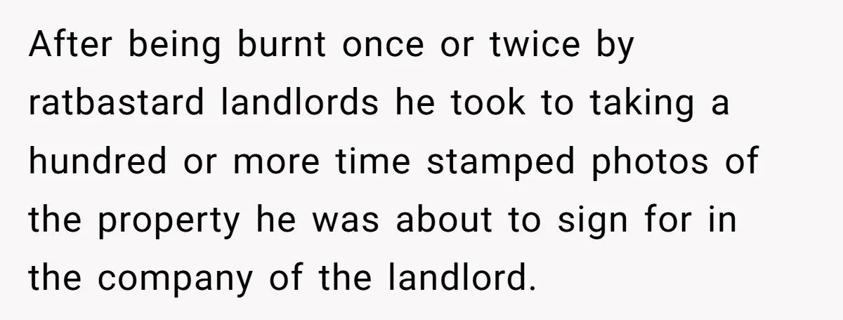 After being burnt once or twice by ratbastard landlords he took to taking a hundred or more time stamped photos of the property he was about to sign for in...