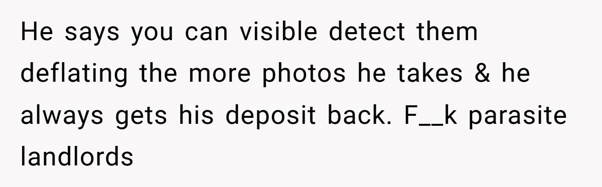 He says you can visible detect them deflating the more photos he takes & he always gets his deposit back. F__k parasite landlords