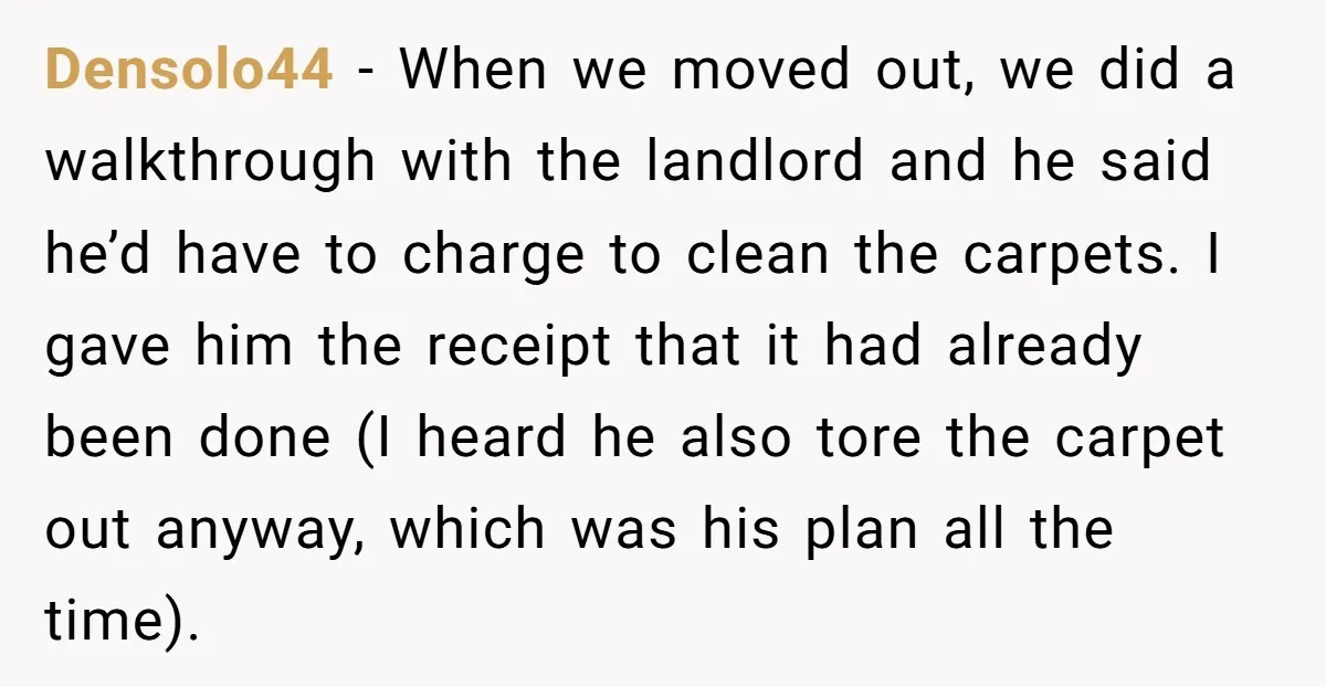 Densolo44 − When we moved out, we did a walkthrough with the landlord and he said he’d have to charge to clean the carpets. I gave him the receipt that...