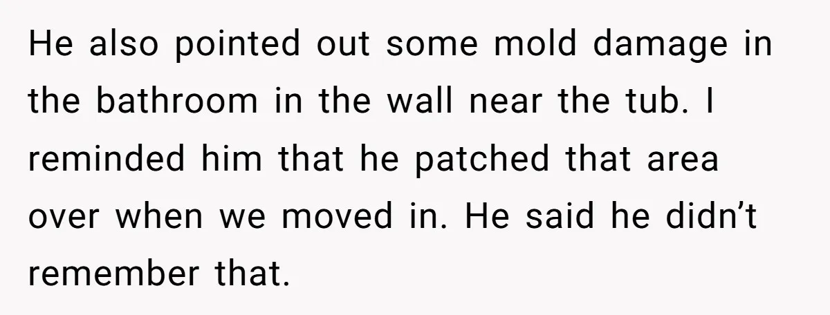 He also pointed out some mold damage in the bathroom in the wall near the tub. I reminded him that he patched that area over when we moved in. He...