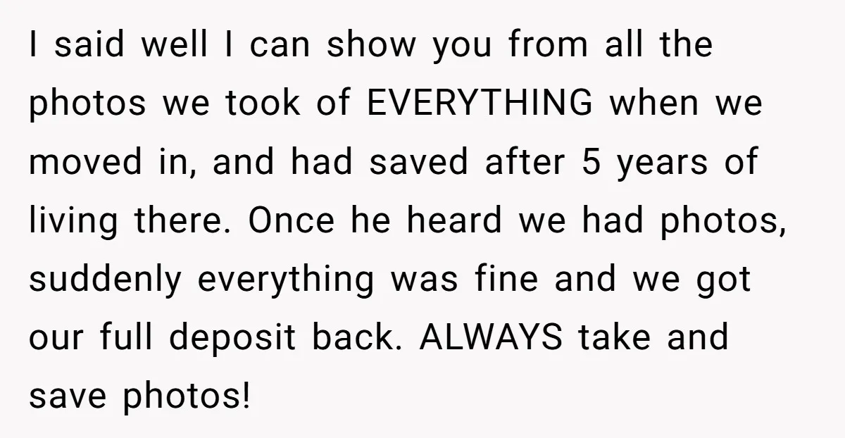 I said well I can show you from all the photos we took of EVERYTHING when we moved in, and had saved after 5 years of living there. Once he...