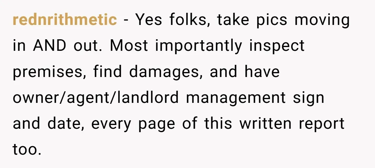 rednrithmetic − Yes folks, take pics moving in AND out. Most importantly inspect premises, find damages, and have owner/agent/landlord management sign and date, every page of this written report too.