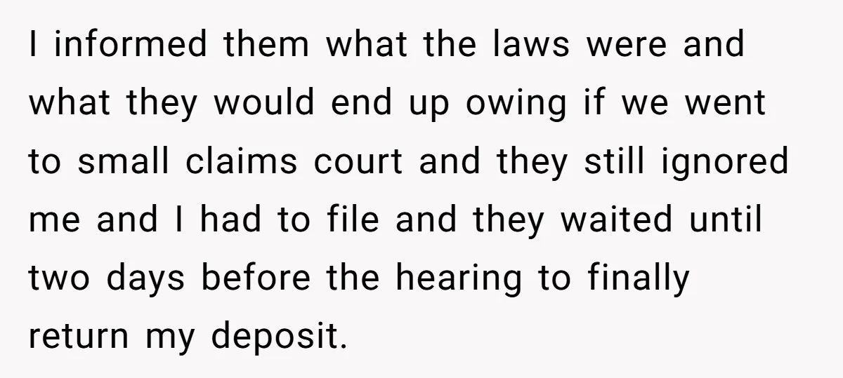 I informed them what the laws were and what they would end up owing if we went to small claims court and they still ignored me and I had to...