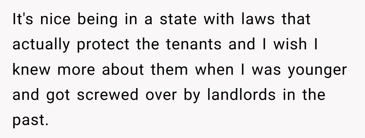 It's nice being in a state with laws that actually protect the tenants and I wish I knew more about them when I was younger and got screwed over by...