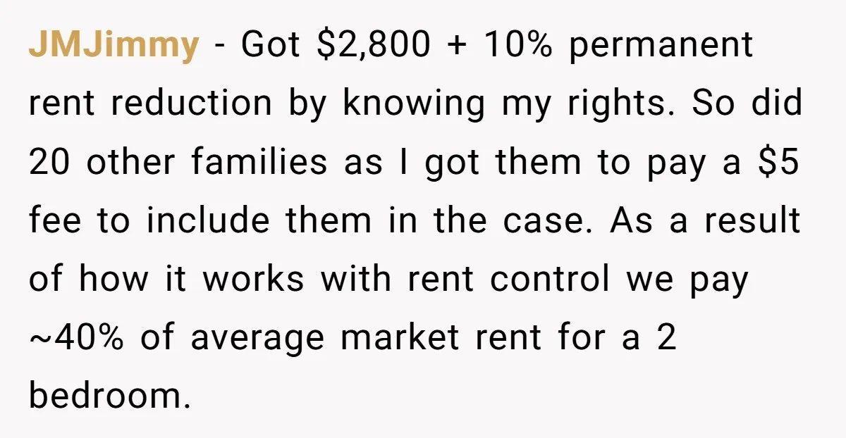 JMJimmy − Got $2,800 + 10% permanent rent reduction by knowing my rights. So did 20 other families as I got them to pay a $5 fee to include them...