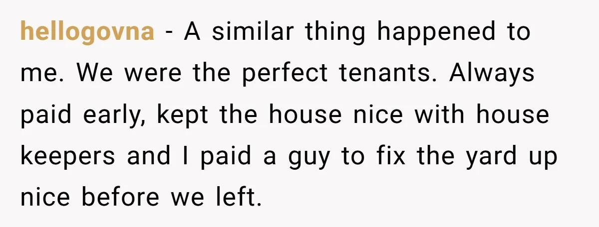 hellogovna − A similar thing happened to me. We were the perfect tenants. Always paid early, kept the house nice with house keepers and I paid a guy to fix...